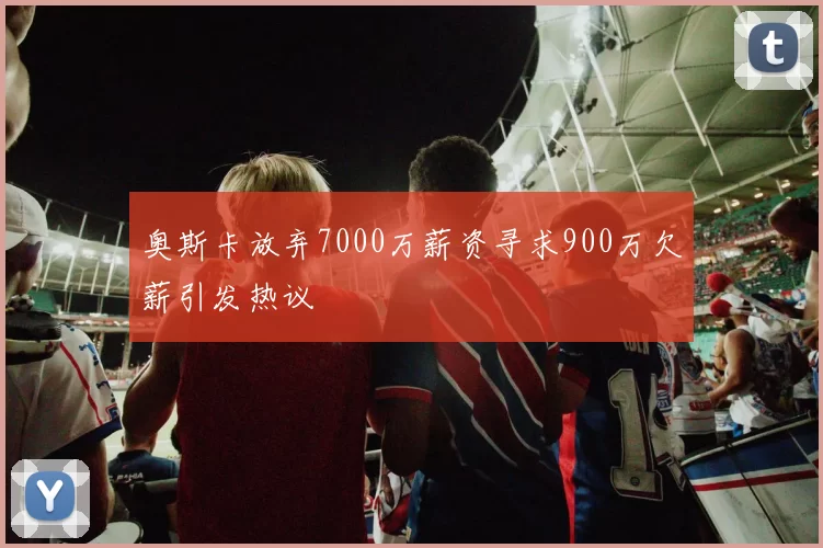 奥斯卡放弃7000万薪资寻求900万欠薪引发热议