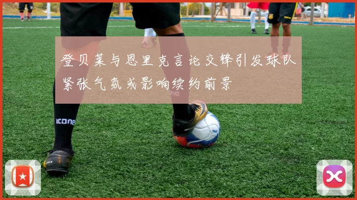 登贝莱与恩里克言论交锋引发球队紧张气氛或影响续约前景