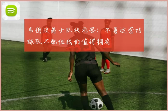韦德谈爵士队状元签：不善运营的球队不配但我们值得拥有