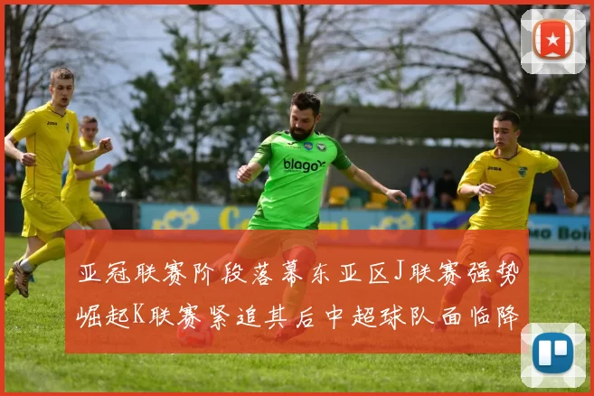 亚冠联赛阶段落幕东亚区J联赛强势崛起K联赛紧追其后中超球队面临降级危机