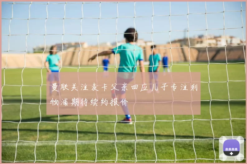 曼联关注麦卡父亲回应儿子专注利物浦期待续约报价