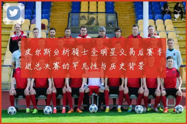 皮尔斯分析骑士全明星交易后赛季进总决赛的罕见性与历史背景