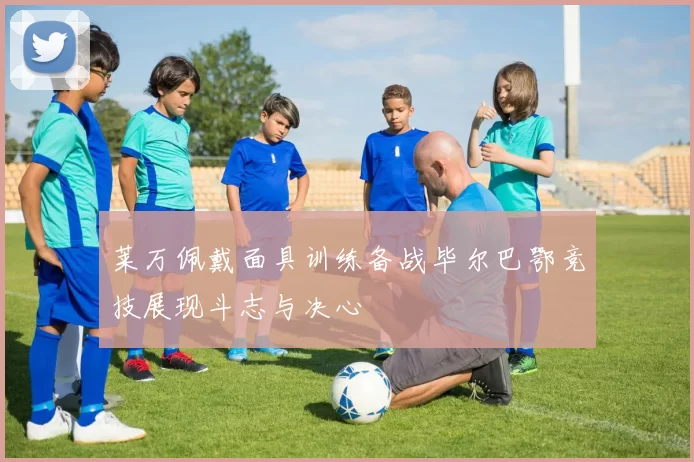 莱万佩戴面具训练备战毕尔巴鄂竞技展现斗志与决心