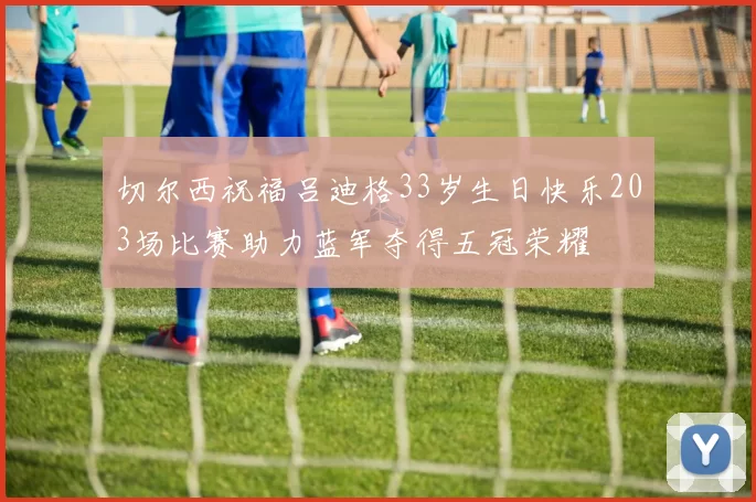 切尔西祝福吕迪格33岁生日快乐203场比赛助力蓝军夺得五冠荣耀