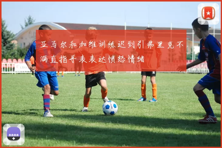亚马尔和加维训练迟到引弗里克不满直指手表表达愤怒情绪