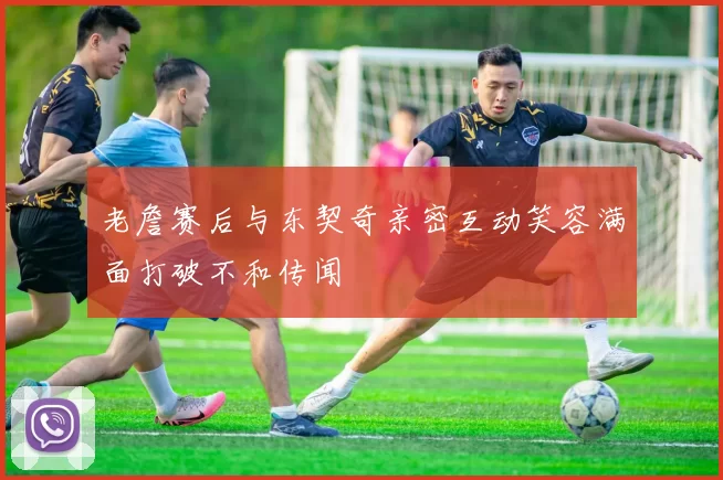 老詹赛后与东契奇亲密互动笑容满面打破不和传闻