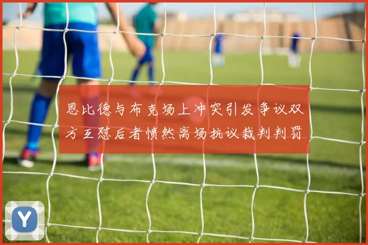 恩比德与布克场上冲突引发争议双方互怼后者愤然离场抗议裁判判罚