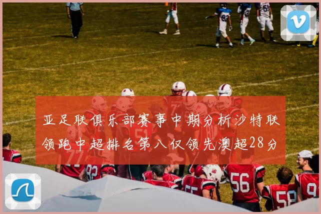 亚足联俱乐部赛事中期分析沙特联领跑中超排名第八仅领先澳超28分