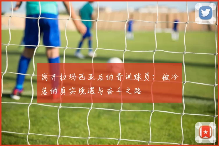 离开拉玛西亚后的青训球员：被冷落的真实境遇与奋斗之路
