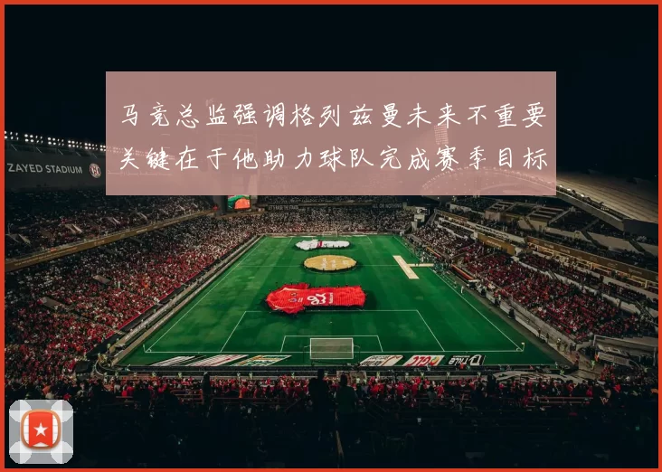 马竞总监强调格列兹曼未来不重要关键在于他助力球队完成赛季目标