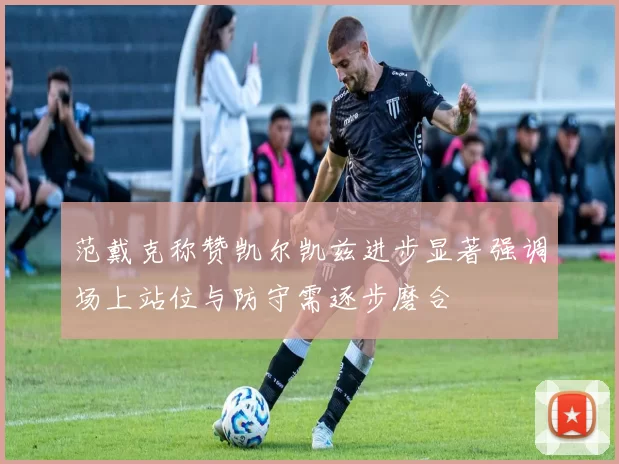 范戴克称赞凯尔凯兹进步显著强调场上站位与防守需逐步磨合