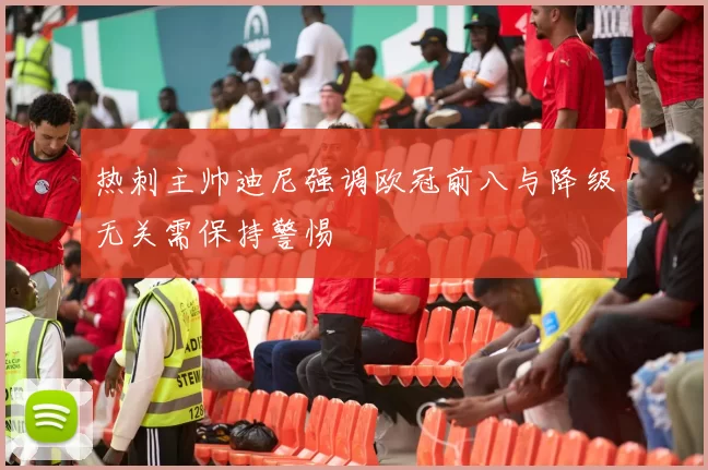 热刺主帅迪尼强调欧冠前八与降级无关需保持警惕