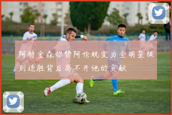 阿特金森称赞阿伦蜕变为全明星级别连胜背后离不开他的贡献