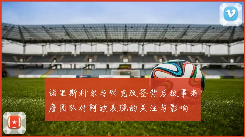 诺里斯科尔与耐克改签背后故事老詹团队对阿迪表现的关注与影响