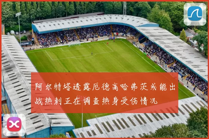 阿尔特塔透露厄德高哈弗茨或能出战热刺正在调查热身受伤情况