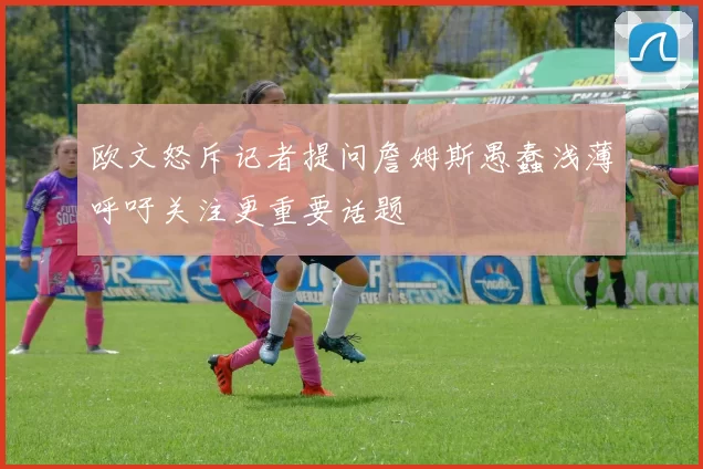 欧文怒斥记者提问詹姆斯愚蠢浅薄呼吁关注更重要话题