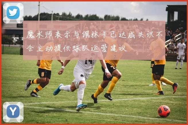魔术师表示与佩林卡已达成共识不会主动提供球队运营建议