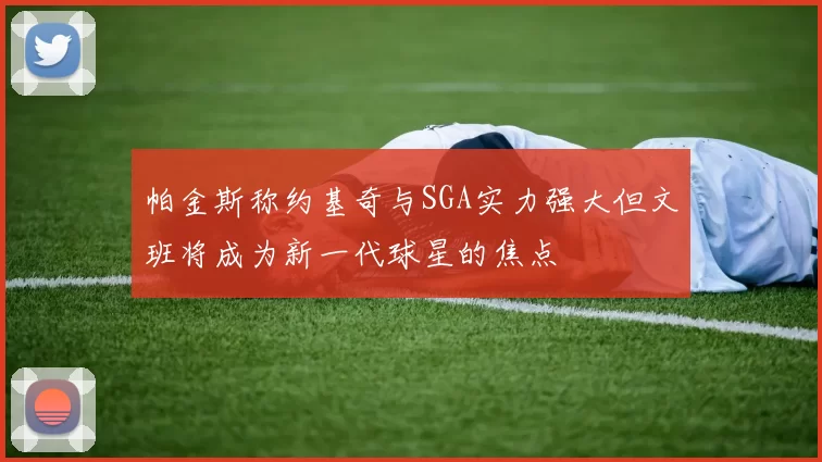 帕金斯称约基奇与SGA实力强大但文班将成为新一代球星的焦点