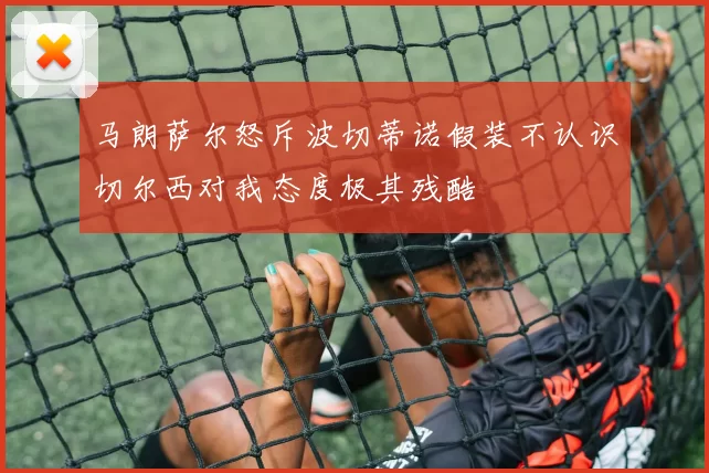 马朗萨尔怒斥波切蒂诺假装不认识切尔西对我态度极其残酷