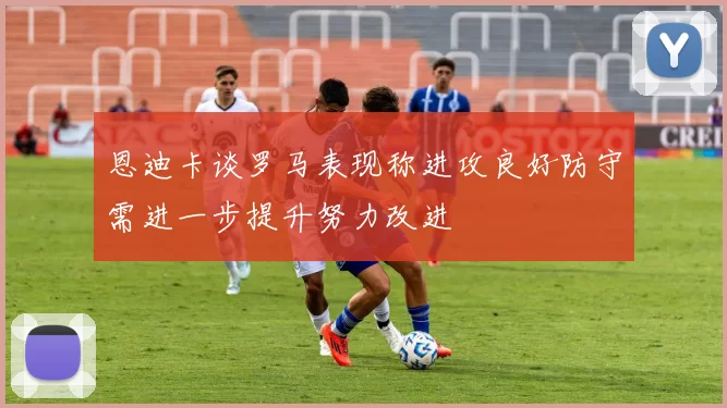 恩迪卡谈罗马表现称进攻良好防守需进一步提升努力改进