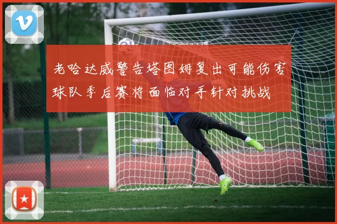 老哈达威警告塔图姆复出可能伤害球队季后赛将面临对手针对挑战