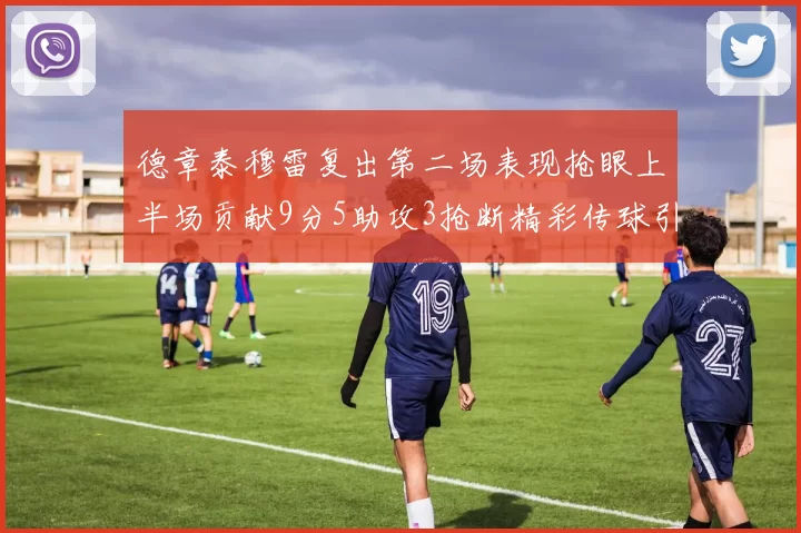德章泰穆雷复出第二场表现抢眼上半场贡献9分5助攻3抢断精彩传球引关注