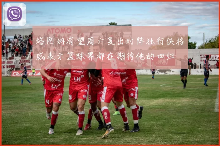 塔图姆有望周六复出对阵独行侠格威表示篮球界都在期待他的回归