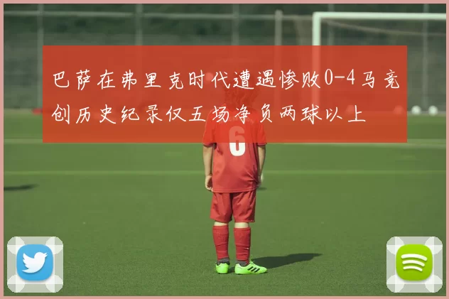 巴萨在弗里克时代遭遇惨败0-4马竞创历史纪录仅五场净负两球以上