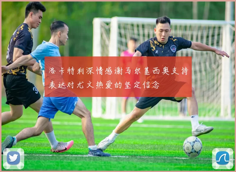 洛卡特利深情感谢马尔基西奥支持表达对尤文热爱的坚定信念